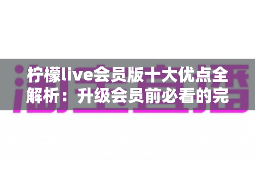 柠檬live会员版十大优点全解析：升级会员前必看的完整指南
