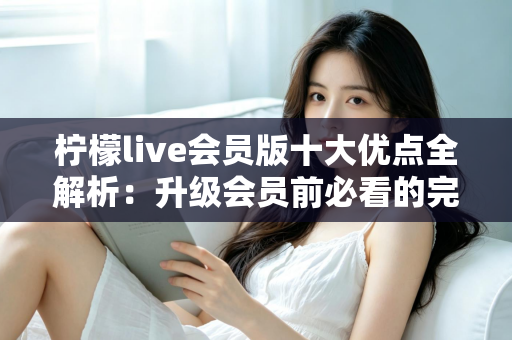 柠檬live会员版十大优点全解析：升级会员前必看的完整指南