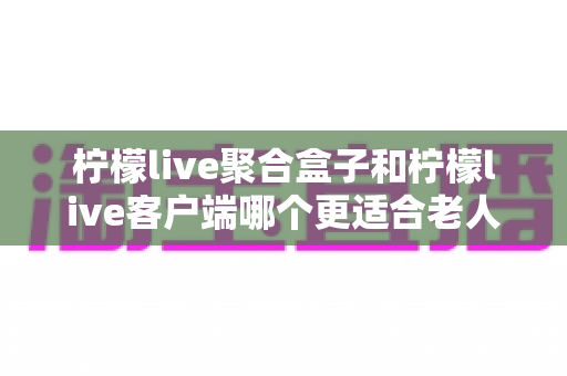 柠檬live聚合盒子和柠檬live客户端哪个更适合老人用?2025年最新选购指南与家庭使用全解析 柠檬live聚合盒子和柠檬live客户端哪个更适合老人用?2025年最新选购指南与家庭使用全解析