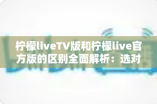 柠檬liveTV版和柠檬live官方版的区别全面解析:选对版本,观影体验直接翻倍 柠檬liveTV版和柠檬live官方版的区别全面解析:选对版本,观影体验直接翻倍