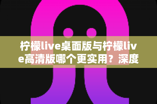 柠檬live桌面版与柠檬live高清版哪个更实用？深度对比分析助你找到最佳选择