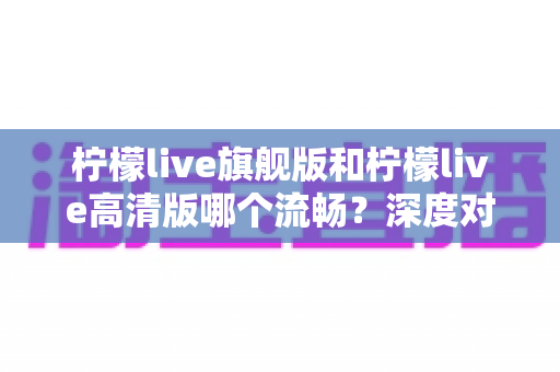 柠檬live旗舰版和柠檬live高清版哪个流畅？深度对比测评帮你选出最顺滑的版本