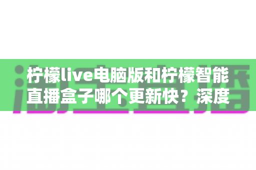 柠檬live电脑版和柠檬智能直播盒子哪个更新快?深度对比解析帮你做出明智选择 柠檬live电脑版和柠檬智能直播盒子哪个更新快?深度对比解析帮你做出明智选择