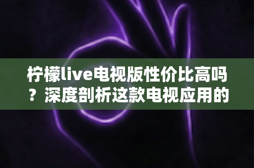 柠檬live电视版性价比高吗?深度剖析这款电视应用的真实价值与使用体验 柠檬live电视版性价比高吗?深度剖析这款电视应用的真实价值与使用体验