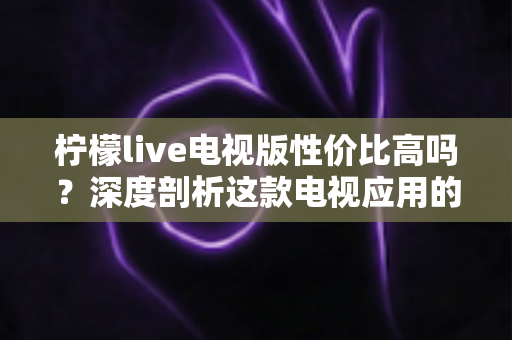 柠檬live电视版性价比高吗？深度剖析这款电视应用的真实价值与使用体验