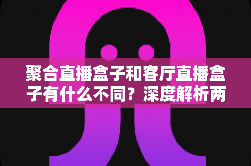 聚合直播盒子和客厅直播盒子有什么不同?深度解析两大品类差异与选购全指南 聚合直播盒子和客厅直播盒子有什么不同?深度解析两大品类差异与选购全指南