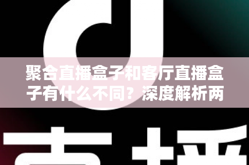 聚合直播盒子和客厅直播盒子有什么不同?深度解析两大品类差异与选购全指南 聚合直播盒子和客厅直播盒子有什么不同?深度解析两大品类差异与选购全指南