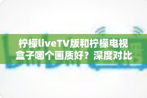 柠檬liveTV版和柠檬电视盒子哪个画质好？深度对比帮你选出更清晰的家庭观影方案
