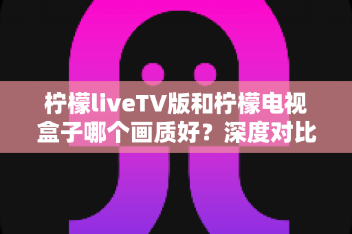 柠檬liveTV版和柠檬电视盒子哪个画质好？深度对比帮你选出更清晰的家庭观影方案