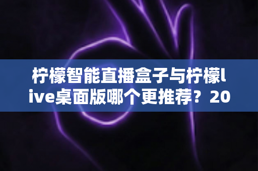 柠檬智能直播盒子与柠檬live桌面版哪个更推荐?2025最新深度对比评测,一篇看懂怎么选 柠檬智能直播盒子与柠檬live桌面版哪个更推荐?2025最新深度对比评测,一篇看懂怎么选