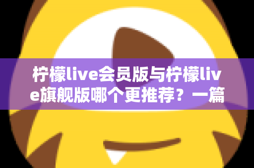 柠檬live会员版与柠檬live旗舰版哪个更推荐?一篇讲透差异的实用选购指南 柠檬live会员版与柠檬live旗舰版哪个更推荐?一篇讲透差异的实用选购指南