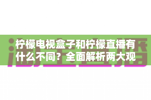 柠檬电视盒子和柠檬直播有什么不同？全面解析两大观影方案的核心区别与选择指南