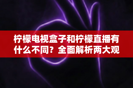 柠檬电视盒子和柠檬直播有什么不同？全面解析两大观影方案的核心区别与选择指南