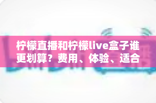 柠檬直播和柠檬live盒子谁更划算?费用、体验、适合人群一站式深度对比指南 柠檬直播和柠檬live盒子谁更划算?费用、体验、适合人群一站式深度对比指南