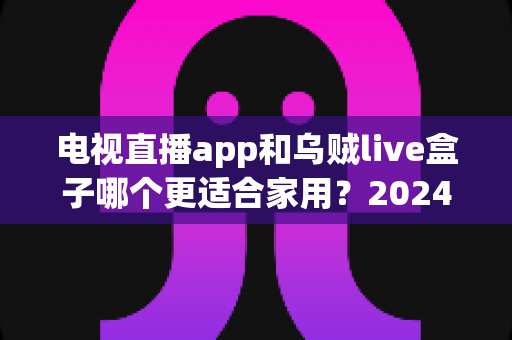 电视直播app和乌贼live盒子哪个更适合家用?2024家庭电视观影方案深度对比与实用选购指南 电视直播app和乌贼live盒子哪个更适合家用?2024家庭电视观影方案深度对比与实用选购指南