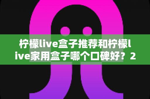 柠檬live盒子推荐和柠檬live家用盒子哪个口碑好？2025年深度选购指南与真实用户体验测评