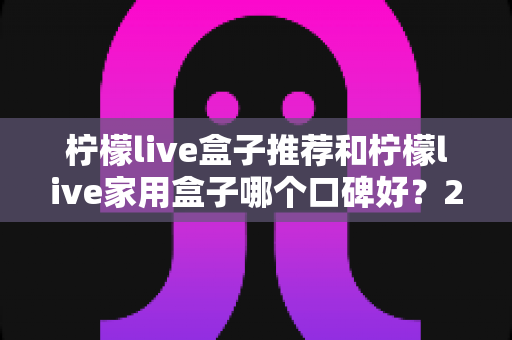 柠檬live盒子推荐和柠檬live家用盒子哪个口碑好？2025年深度选购指南与真实用户体验测评