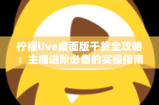 柠檬live桌面版干货全攻略:主播进阶必备的实操指南 柠檬live桌面版干货全攻略:主播进阶必备的实操指南