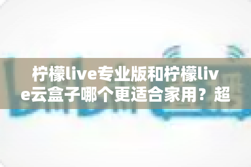柠檬live专业版和柠檬live云盒子哪个更适合家用?超详细对比测评帮你一次选对不踩坑 柠檬live专业版和柠檬live云盒子哪个更适合家用?超详细对比测评帮你一次选对不踩坑