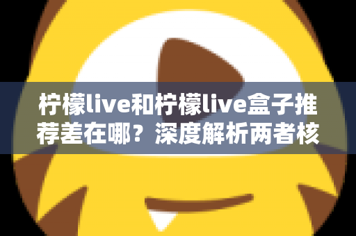 柠檬live和柠檬live盒子推荐差在哪？深度解析两者核心区别与选购指南