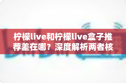 柠檬live和柠檬live盒子推荐差在哪？深度解析两者核心区别与选购指南