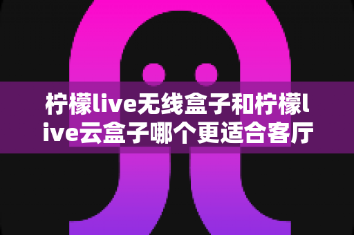 柠檬live无线盒子和柠檬live云盒子哪个更适合客厅？2025年家庭客厅电视盒子深度对比选购指南