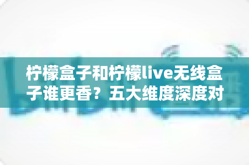 柠檬盒子和柠檬live无线盒子谁更香？五大维度深度对比评测，看完再买不踩坑！