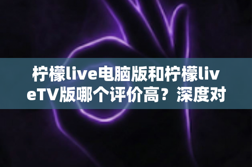 柠檬live电脑版和柠檬liveTV版哪个评价高？深度对比解析帮你选出最适合自己的版本
