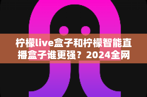 柠檬live盒子和柠檬智能直播盒子谁更强?2024全网深度对比评测,看完再买不踩坑 柠檬live盒子和柠檬智能直播盒子谁更强?2024全网深度对比评测,看完再买不踩坑