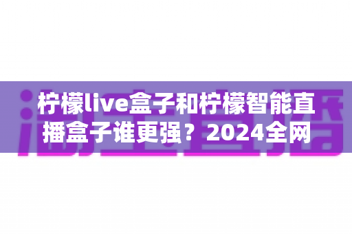 柠檬live盒子和柠檬智能直播盒子谁更强?2024全网深度对比评测,看完再买不踩坑 柠檬live盒子和柠檬智能直播盒子谁更强?2024全网深度对比评测,看完再买不踩坑