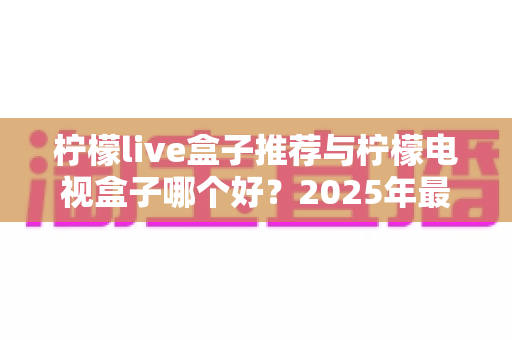 柠檬live盒子推荐与柠檬电视盒子哪个好?2025年最全选购指南与深度对比评测 柠檬live盒子推荐与柠檬电视盒子哪个好?2025年最全选购指南与深度对比评测
