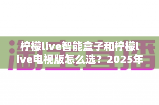 柠檬live智能盒子和柠檬live电视版怎么选?2025年最全选购指南助你轻松决策 柠檬live智能盒子和柠檬live电视版怎么选?2025年最全选购指南助你轻松决策