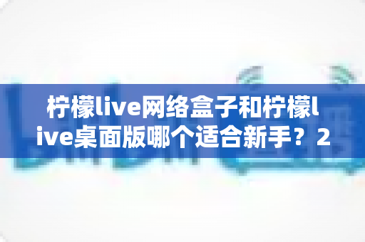 柠檬live网络盒子和柠檬live桌面版哪个适合新手?2025最全新手选购与使用指南 柠檬live网络盒子和柠檬live桌面版哪个适合新手?2025最全新手选购与使用指南