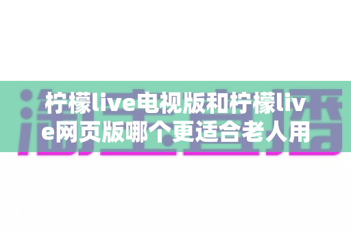 柠檬live电视版和柠檬live网页版哪个更适合老人用?全方位对比解析,帮长辈轻松找到最省心的观看方式 柠檬live电视版和柠檬live网页版哪个更适合老人用?全方位对比解析,帮长辈轻松找到最省心的观看方式