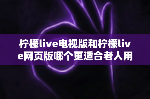 柠檬live电视版和柠檬live网页版哪个更适合老人用？全方位对比解析，帮长辈轻松找到最省心的观看方式