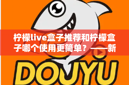 柠檬live盒子推荐和柠檬盒子哪个使用更简单？——新手必看的详细对比指南