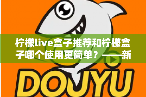 柠檬live盒子推荐和柠檬盒子哪个使用更简单？——新手必看的详细对比指南