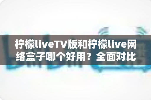 柠檬liveTV版和柠檬live网络盒子哪个好用？全面对比评测帮你选对不踩坑