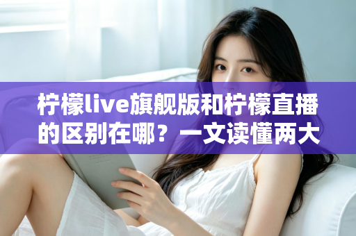 柠檬live旗舰版和柠檬直播的区别在哪?一文读懂两大版本的功能差异与选择指南 柠檬live旗舰版和柠檬直播的区别在哪?一文读懂两大版本的功能差异与选择指南