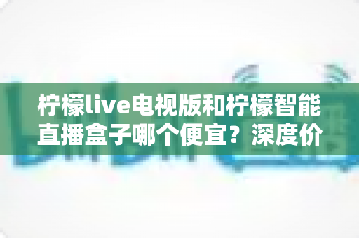 柠檬live电视版和柠檬智能直播盒子哪个便宜?深度价格对比与省钱选购指南 柠檬live电视版和柠檬智能直播盒子哪个便宜?深度价格对比与省钱选购指南