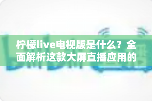 柠檬live电视版是什么?全面解析这款大屏直播应用的功能、安装与使用指南 柠檬live电视版是什么?全面解析这款大屏直播应用的功能、安装与使用指南