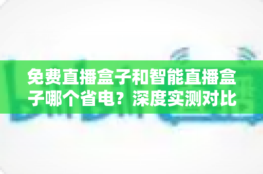 免费直播盒子和智能直播盒子哪个省电?深度实测对比助你选出省电又好用的电视直播神器 免费直播盒子和智能直播盒子哪个省电?深度实测对比助你选出省电又好用的电视直播神器