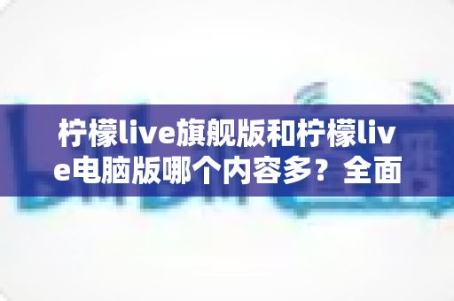 柠檬live旗舰版和柠檬live电脑版哪个内容多？全面对比解析助你选对版本
