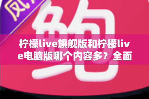 柠檬live旗舰版和柠檬live电脑版哪个内容多？全面对比解析助你选对版本