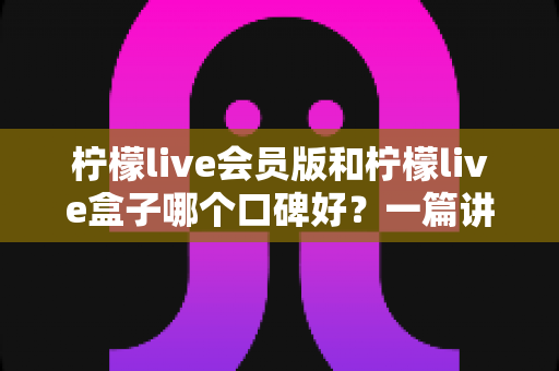 柠檬live会员版和柠檬live盒子哪个口碑好？一篇讲透的深度对比评测指南