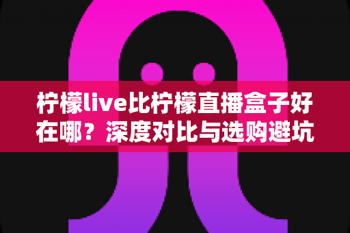 柠檬live比柠檬直播盒子好在哪?深度对比与选购避坑指南 柠檬live比柠檬直播盒子好在哪?深度对比与选购避坑指南