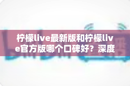 柠檬live最新版和柠檬live官方版哪个口碑好?深度对比分析与选择指南 柠檬live最新版和柠檬live官方版哪个口碑好?深度对比分析与选择指南