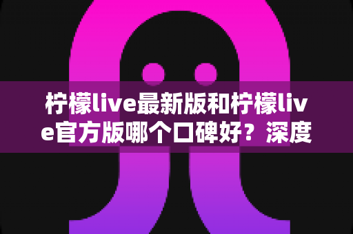 柠檬live最新版和柠檬live官方版哪个口碑好?深度对比分析与选择指南 柠檬live最新版和柠檬live官方版哪个口碑好?深度对比分析与选择指南