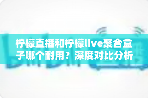 柠檬直播和柠檬live聚合盒子哪个耐用？深度对比分析与选购全指南