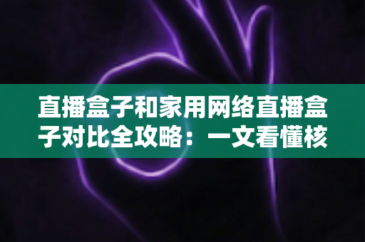 直播盒子和家用网络直播盒子对比全攻略：一文看懂核心差异，选对设备不花冤枉钱